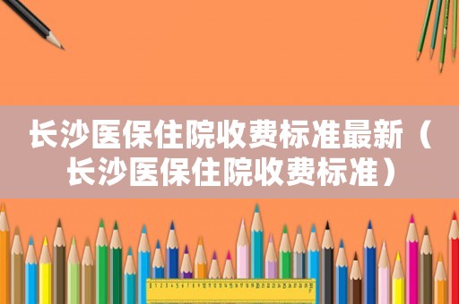 長沙醫(yī)保住院收費(fèi)標(biāo)準(zhǔn)最新（長沙醫(yī)保住院收費(fèi)標(biāo)準(zhǔn)）
