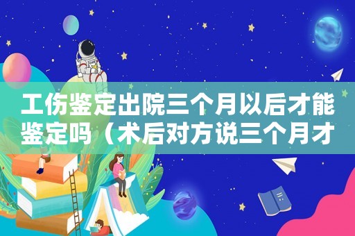 工傷鑒定出院三個(gè)月以后才能鑒定嗎（術(shù)后對(duì)方說(shuō)三個(gè)月才能工傷鑒定）