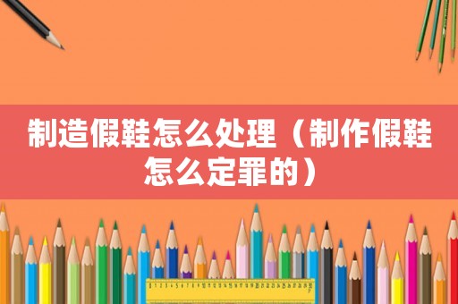 制造假鞋怎么處理（制作假鞋怎么定罪的）