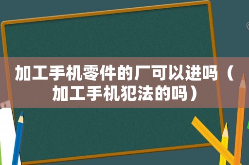 加工手機零件的廠可以進嗎（加工手機犯法的嗎）