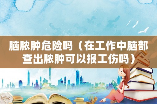 腦膿腫危險嗎（在工作中腦部查出膿腫可以報工傷嗎）