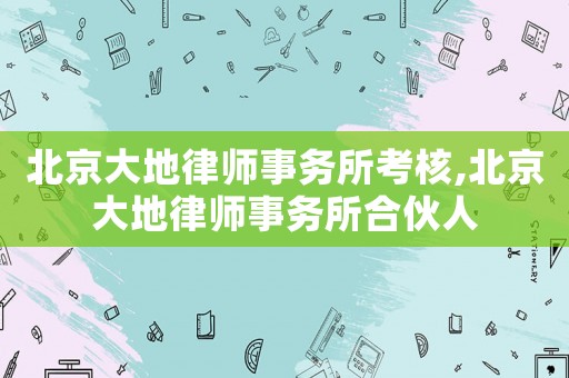 北京大地律師事務所考核,北京大地律師事務所合伙人