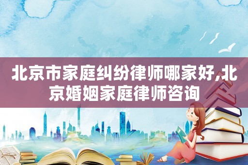 北京市家庭糾紛律師哪家好,北京婚姻家庭律師咨詢