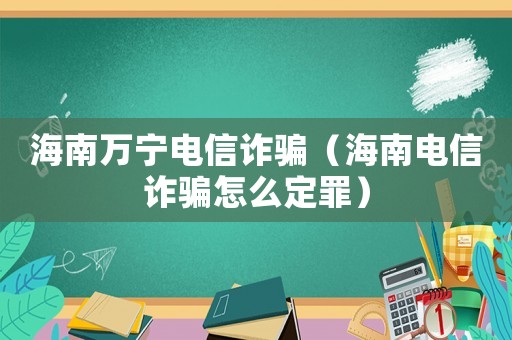 海南萬寧電信詐騙（海南電信詐騙怎么定罪）