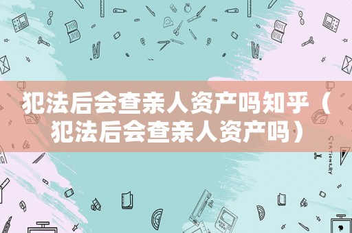犯法后會查親人資產嗎知乎（犯法后會查親人資產嗎）