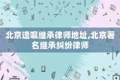 北京遺囑繼承律師地址,北京著名繼承糾紛律師