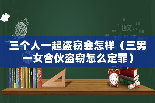 三個人一起盜竊會怎樣（三男一女合伙盜竊怎么定罪）