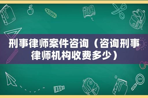 刑事律師案件咨詢（咨詢刑事律師機(jī)構(gòu)收費(fèi)多少）