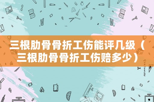 三根肋骨骨折工傷能評幾級（三根肋骨骨折工傷賠多少）
