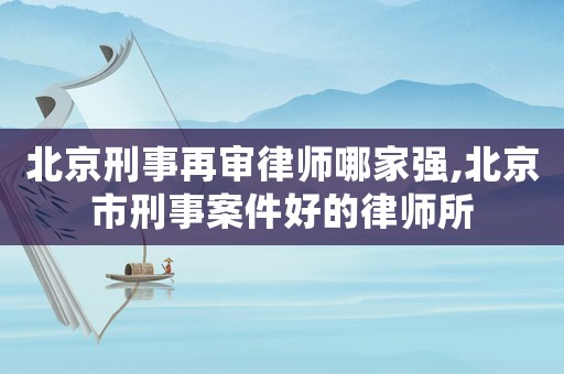 北京刑事再審律師哪家強,北京市刑事案件好的律師所
