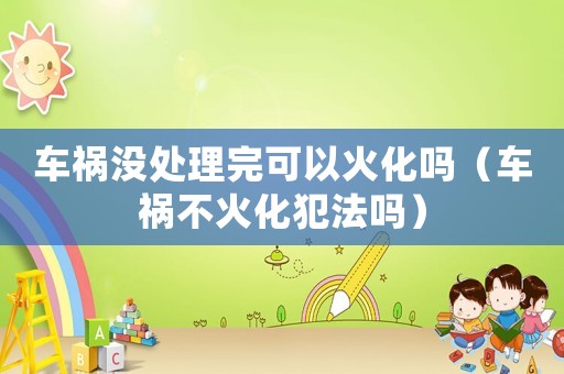 車禍沒處理完可以火化嗎（車禍不火化犯法嗎）