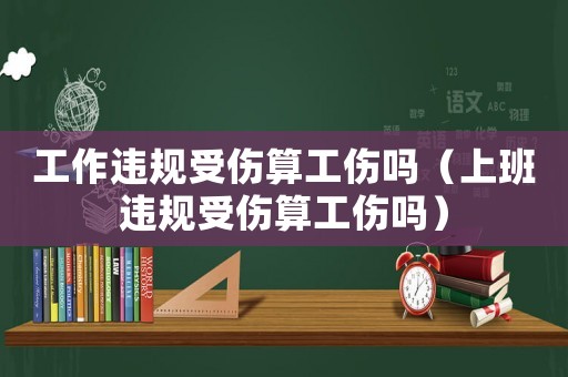工作違規(guī)受傷算工傷嗎（上班違規(guī)受傷算工傷嗎）