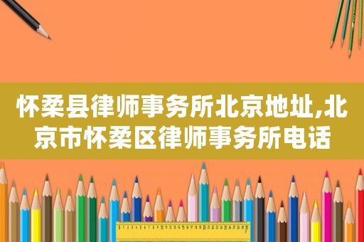 懷柔縣律師事務所北京地址,北京市懷柔區律師事務所電話