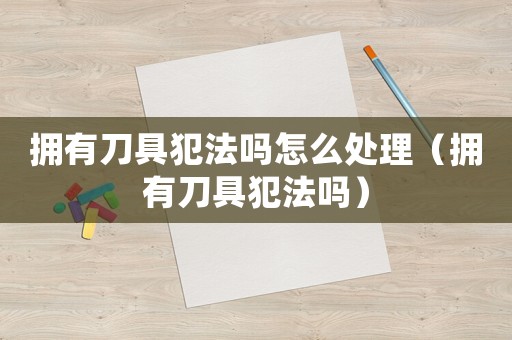擁有刀具犯法嗎怎么處理（擁有刀具犯法嗎）