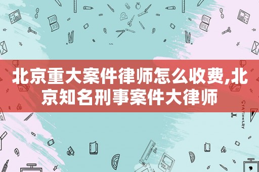 北京重大案件律師怎么收費,北京知名刑事案件大律師