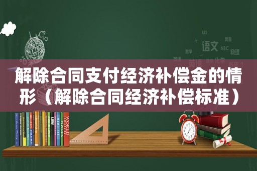 解除合同支付經(jīng)濟(jì)補(bǔ)償金的情形（解除合同經(jīng)濟(jì)補(bǔ)償標(biāo)準(zhǔn)）