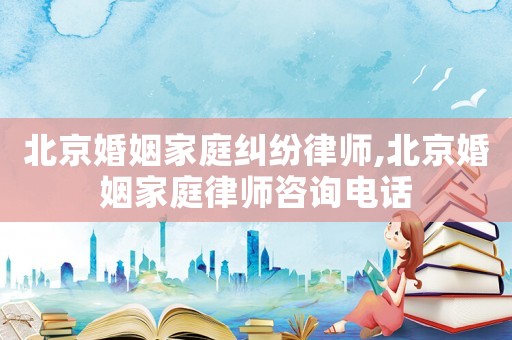 北京婚姻家庭糾紛律師,北京婚姻家庭律師咨詢電話