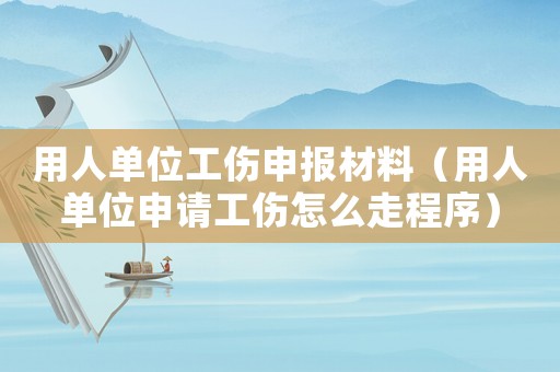 用人單位工傷申報材料（用人單位申請工傷怎么走程序）