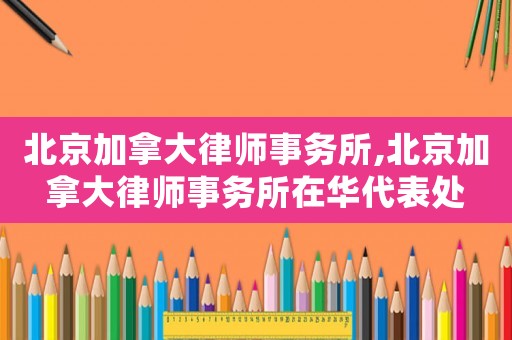 北京加拿大律師事務所,北京加拿大律師事務所在華代表處