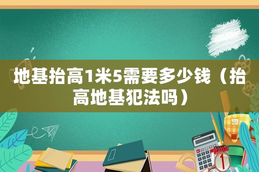 地基抬高1米5需要多少錢（抬高地基犯法嗎）