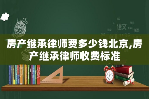 房產(chǎn)繼承律師費(fèi)多少錢北京,房產(chǎn)繼承律師收費(fèi)標(biāo)準(zhǔn)