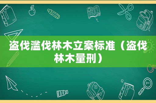 盜伐濫伐林木立案標準（盜伐林木量刑）
