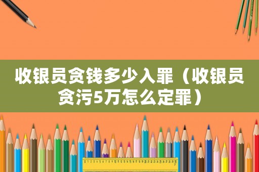 收銀員貪錢多少入罪（收銀員貪污5萬怎么定罪）