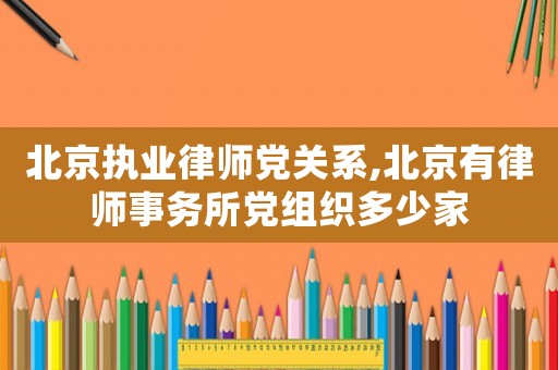北京執業律師黨關系,北京有律師事務所黨組織多少家
