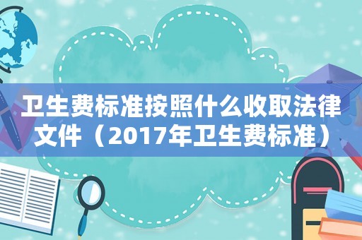 衛(wèi)生費(fèi)標(biāo)準(zhǔn)按照什么收取法律文件（2017年衛(wèi)生費(fèi)標(biāo)準(zhǔn)）