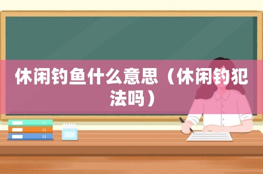 休閑釣魚什么意思（休閑釣犯法嗎）