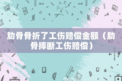 肋骨骨折了工傷賠償金額（肋骨摔斷工傷賠償）