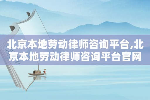 北京本地勞動律師咨詢平臺,北京本地勞動律師咨詢平臺官網