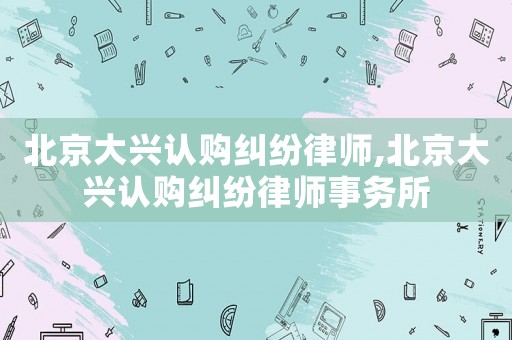 北京大興認購糾紛律師,北京大興認購糾紛律師事務所