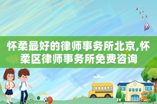 懷柔最好的律師事務所北京,懷柔區律師事務所免費咨詢