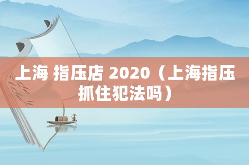 上海 指壓店 2020（上海指壓抓住犯法嗎）