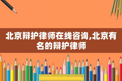 北京辯護律師在線咨詢,北京有名的辯護律師