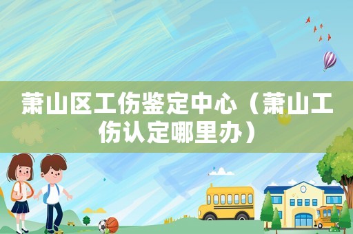 蕭山區工傷鑒定中心（蕭山工傷認定哪里辦）