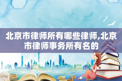 北京市律師所有哪些律師,北京市律師事務所有名的