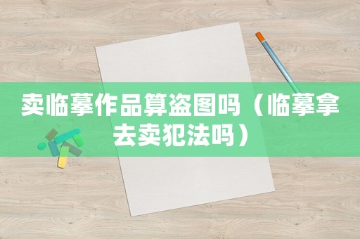 賣臨摹作品算盜圖嗎（臨摹拿去賣犯法嗎）
