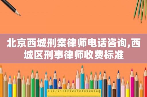 北京西城刑案律師電話咨詢,西城區刑事律師收費標準