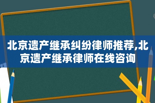 北京遺產繼承糾紛律師推薦,北京遺產繼承律師在線咨詢