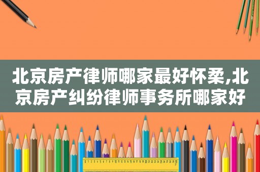 北京房產律師哪家最好懷柔,北京房產糾紛律師事務所哪家好?