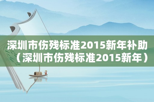 深圳市傷殘標(biāo)準(zhǔn)2015新年補(bǔ)助（深圳市傷殘標(biāo)準(zhǔn)2015新年）