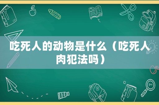 吃死人的動物是什么（吃死人肉犯法嗎）