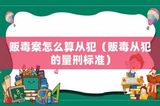 販毒案怎么算從犯（販毒從犯的量刑標準）