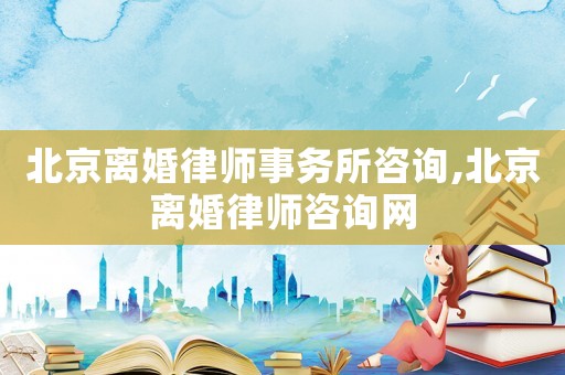北京離婚律師事務所咨詢,北京離婚律師咨詢網