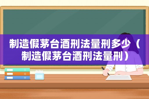 制造假茅臺酒刑法量刑多少（制造假茅臺酒刑法量刑）