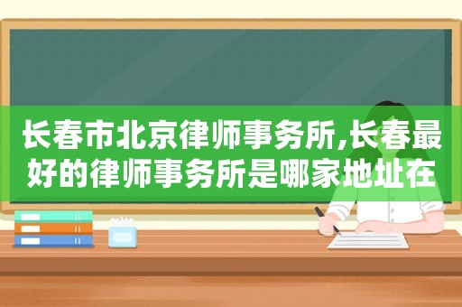 長春市北京律師事務所,長春最好的律師事務所是哪家地址在哪