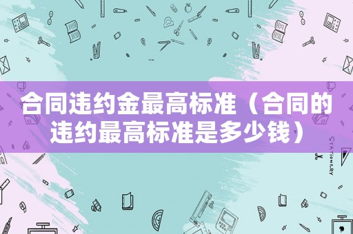合同違約金最高標準（合同的違約最高標準是多少錢）