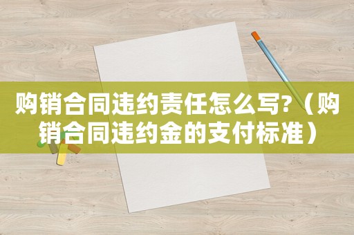 購銷合同違約責(zé)任怎么寫?（購銷合同違約金的支付標(biāo)準(zhǔn)）